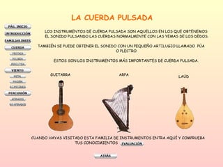 LA CUERDA PULSADA LOS INSTRUMENTOS DE CUERDA PULSADA SON AQUELLOS EN LOS QUE OBTENEMOS  EL SONIDO PULSANDO LAS CUERDAS NORMALMENTE CON LAS YEMAS DE LOS DEDOS. TAMBIÉN SE PUEDE OBTENER EL SONIDO CON UN PEQUEÑO ARTILUGIO LLAMADO  PÚA  O PLECTRO. ESTOS SON LOS INSTRUMENTOS MÁS IMPORTANTES DE CUERDA PULSADA.  GUITARRA ARPA LAÚD CUANDO HAYAS VISITADO ESTA FAMILIA DE INSTRUMENTOS ENTRA AQUÍ Y COMPRUEBA  TUS CONOCIMIENTOS  