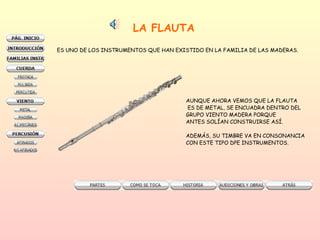LA FLAUTA   ES UNO DE LOS INSTRUMENTOS QUE HAN EXISTIDO EN LA FAMILIA DE LAS MADERAS. AUNQUE AHORA VEMOS QUE LA FLAUTA ES DE METAL, SE ENCUADRA DENTRO DEL GRUPO VIENTO MADERA PORQUE  ANTES SOLÍAN CONSTRUIRSE ASÍ.  ADEMÁS, SU TIMBRE VA EN CONSONANCIA CON ESTE TIPO DPE INSTRUMENTOS. 