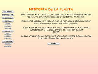 HISTORIA DE LA FLAUTA EN EL SIGLO IV ANTES DE CRISTO, SE CONOCÍAN YA LAS DOS GRANDES FAMILIAS  DE FLAUTAS QUE NOS HAN LLEGADO: LA DE PICO Y LA TRAVESERA.  EN LA CULTURA GRIEGA LA FLAUTA NO TUVO UN PAPEL MUY DESTACADO AUNQUE  EXISTÍA UNA FLAUTA DOBLE UN TANTO SINGULAR.  LLEGÓ A EUROPA EN LA EDAD MEDIA DESDE ASIA PERO SERÁ EN 1670 CUANDO  SE MODERNIZA. EN LA ÉPOCA BARROCA SE HACÍA CON MADERA DE BOJ.  LA TRANSFORMACIÓN MÁS IMPORTANTE SE DIO EN EL XIX POR THEOBALD BOEHM QUE LA DEJÓ COMO HOY LA CONOCEMOS.  