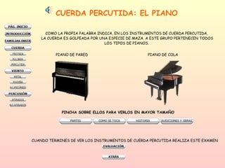 CUERDA PERCUTIDA: EL PIANO COMO LA PROPIA PALABRA INDICA, EN LOS INSTRUMENTOS DE CUERDA PERCUTIDA,  LA CUERDA ES GOLPEADA POR UNA ESPECIE DE MAZA. A ESTE GRUPO PERTENECEN TODOS LOS TIPOS DE PIANOS.  PIANO DE PARED PIANO DE COLA PINCHA SOBRE ELLOS PARA VERLOS EN MAYOR TAMAÑO CUANDO TERMINES DE VER LOS INSTRUMENTOS DE CUERDA PERCUTIDA REALIZA ESTE EXAMEN 