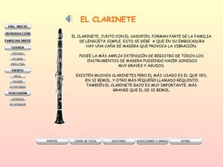 EL CLARINETE EL CLARINETE, JUNTO CON EL SAXOFÓN, FORMAN PARTE DE LA FAMILIA  DE LENGÜETA SIMPLE. ESTO SE DEBE  A QUE EN SU EMBOCADURA HAY UNA CAÑA DE MADERA QUE PROVOCA LA VIBRACIÓN.  POSEE LA MÁS AMPLIA EXTENSIÓN DE REGISTRO DE TODOS LOS  INSTRUMENTOS DE MADERA PUDIENDO HACER SONIDOS MUY GRAVES Y AGUDOS.  EXISTEN MUCHOS CLARINETES PERO EL MÁS USADO ES EL QUE VES,  EN SI BEMOL, Y OTRO MÁS PEQUEÑO LLAMADO REQUINTO. TAMBIÉN EL CLARINETE BAJO ES MUY IMPORTANTE, MÁS  GRANDE QUE EL DE SI BEMOL.  