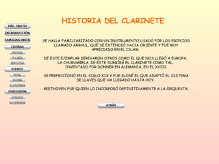 HISTORIA DEL CLARINETE SE HALLA FAMILIARIZADO CON UN INSTRUMENTO USADO POR LOS EGIPCIOS LLAMADO ARGHUL, QUE SE EXTENDIÓ HACIA ORIENTE Y FUE MUY APRECIADO EN EL ISLAM.  DE ESTE EJEMPLAR DERIVARON OTROS COMO EL QUE NOS LLEGÓ A EUROPA,  LA CHURUMBELA. DE ÉSTE SURGÍRÁ EL CLARINETE COMO TAL,  INVENTADO POR DONNER EN ALEMANIA, EN EL XVIII. SE PERFECCÍONÓ EN EL SIGLO XIX Y FUE KLOSÉ EL QUE ADAPTÓ EL SISTEMA DE LLAVES QUE HA LLEGADO HASTA HOY.  BEETHOVEN FUE QUIEN LO INCORPORÓ DEFINITIVAMENTE A LA ORQUESTA. 