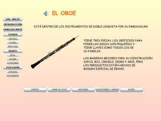EL OBOE ESTÁ DENTRO DE LOS INSTRUMENTOS DE DOBLE LENGÜETA POR SU EMBOCADURA TIENE TRES PIEZAS. LOS ORIFICIOS PARA PONER LOS DEDOS SON PEQUEÑOS Y  TIENE LLAVES COMO TODOS LOS DE SU FAMILIA.  LAS MADERAS MEJORES PARA SU CONSTRUCCIÓN SON EL BOJ, CIRUELO, CEDRO Y ARCE, PERO LOS PREDILECTOS ESTÁN HECHOS DE MADERA ESPECIAL DE ÉBANO.  