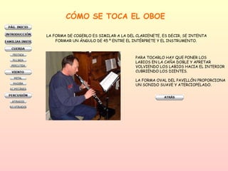 CÓMO SE TOCA EL OBOE LA FORMA DE COGERLO ES SIMILAR A LA DEL CLARIENETE, ES DECIR, SE INTENTA FORMAR UN ÁNGULO DE 45 º ENTRE EL INTÉRPRETE Y EL INSTRUMENTO.  PARA TOCARLO HAY QUE PONER LOS  LABIOS EN LA CAÑA DOBLE Y APRETAR VOLVIENDO LOS LABIOS HACIA EL INTERIOR CUBRIENDO LOS DIENTES.  LA FORMA OVAL DEL PAVELLÓN PROPORCIONA UN SONIDO SUAVE Y ATERCIOPELADO.  