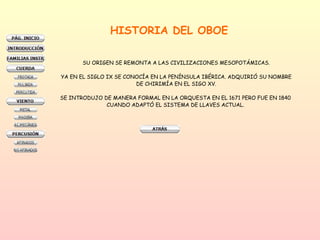 HISTORIA DEL OBOE SU ORIGEN SE REMONTA A LAS CIVILIZACIONES MESOPOTÁMICAS. YA EN EL SIGLO IX SE CONOCÍA EN LA PENÍNSULA IBÉRICA. ADQUIRIÓ SU NOMBRE DE CHIRIMÍA EN EL SIGO XV. SE INTRODUJO DE MANERA FORMAL EN LA ORQUESTA EN EL 1671 PERO FUE EN 1840  CUANDO ADAPTÓ EL SISTEMA DE LLAVES ACTUAL.  