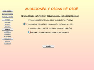 AUDICIONES Y OBRAS DE OBOE PINCHA EN LOS ALTAVOCES Y ESCUCHARÁS LA AUDICIÓN INDICADA VIVALDI: CONCIERTO PARA OBOE Y ORQUESTA (1º MOV) T. ALBINONI : CONCIERTO PARA OBOE Y CUERDAS N-3 OP.3  J.SIBELIUS: EL CISNE DE TUONELA  ( CORNO INGLÉS )  MOZART: DIVERTIMENTO EN MIB MAYOR K252 