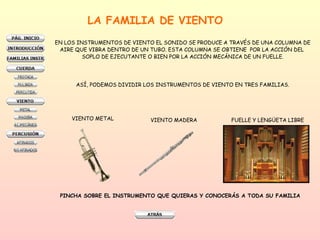 LA FAMILIA DE VIENTO EN LOS INSTRUMENTOS DE VIENTO EL SONIDO SE PRODUCE A TRAVÉS DE UNA COLUMNA DE AIRE QUE VIBRA DENTRO DE UN TUBO. ESTA COLUMNA SE OBTIENE  POR LA ACCIÓN DEL  SOPLO DE EJECUTANTE O BIEN POR LA ACCIÓN MECÁNICA DE UN FUELLE. ASÍ, PODEMOS DIVIDIR LOS INSTRUMENTOS DE VIENTO EN TRES FAMILIAS. VIENTO METAL VIENTO MADERA FUELLE Y LENGÜETA LIBRE PINCHA SOBRE EL INSTRUMENTO QUE QUIERAS Y CONOCERÁS A TODA SU FAMILIA 