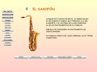 EL SAXOFÓN AUNQUE ESTÁ HECHO DE METAL, SU EMBOCADURA  ES DE LENGÜETA SIMPLE, MUY PARECIDA A LA DEL  CLARINETE, Y EL SISTEMA DE LLAVES PARECIDO AL DE LOS INSTRUMENTOS DE SU FAMILIA.  POR ELLO SE CONSIDERA UN INSTRUMENTO DE VIENTO MADERA.  SU FAMILIA CONSTA DE: SAXO SOPRANO, ALTO, TENOR Y BARÍTONO.  