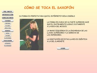 CÓMO SE TOCA EL SAXOFÓN SU FORMA ES PERFECTA PARA QUE EL INTÉRPRETE PUEDA COGERLO  LA FORMA EN CURVA DE SU PARTE SUPERIOR HACE  QUE EL INSTRUMENTO LLEGUE JUSTAMENTE A LA BOCA DEL MÚSICO.  LA MANO IZQUIERDA ES LA ENCARGADA DE LAS LLAVES SUPERIORES Y LA DERECHA DE LAS INFERIORES.  LA DIGITACIÓN DE ESTAS LLAVES ES IDÉNTICA A LA DEL CLARINETE.  