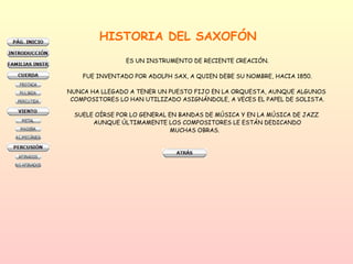 HISTORIA DEL SAXOFÓN ES UN INSTRUMENTO DE RECIENTE CREACIÓN. FUE INVENTADO POR ADOLPH SAX, A QUIEN DEBE SU NOMBRE, HACIA 1850. NUNCA HA LLEGADO A TENER UN PUESTO FIJO EN LA ORQUESTA, AUNQUE ALGUNOS  COMPOSITORES LO HAN UTILIZADO ASIGNÁNDOLE, A VECES EL PAPEL DE SOLISTA. SUELE OÍRSE POR LO GENERAL EN BANDAS DE MÚSICA Y EN LA MÚSICA DE JAZZ  AUNQUE ÚLTIMAMENTE LOS COMPOSITORES LE ESTÁN DEDICANDO MUCHAS OBRAS.  