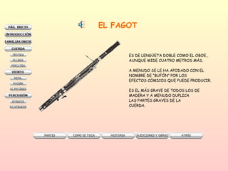 EL FAGOT ES DE LENGÜETA DOBLE COMO EL OBOE.,  AUNQUE MIDE CUATRO METROS MÁS.  A MENUDO SE LE HA APODADO CON EL NOMBRE DE “BUFÓN” POR LOS  EFECTOS CÓMICOS QUE PUEDE PRODUCIR. ES EL MÁS GRAVE DE TODOS LOS DE MADERA Y A MENUDO DUPLICA LAS PARTES GRAVES DE LA  CUERDA.  