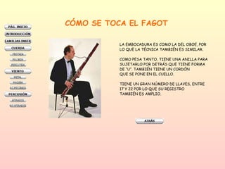 CÓMO SE TOCA EL FAGOT LA EMBOCADURA ES COMO LA DEL OBOE, POR  LO QUE LA TÉCNICA TAMBIÉN ES SIMILAR.  COMO PESA TANTO, TIENE UNA ANILLA PARA SUJETARLO POR DETRÁS QUE TIENE FORMA  DE “U”. TAMBIÉN TIENE UN CORDÓN QUE SE PONE EN EL CUELLO.  TIENE UN GRAN NÚMERO DE LLAVES, ENTRE 17 Y 22 POR LO QUE SU REGISTRO TAMBIÉN ES AMPLIO.  