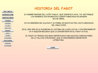 HISTORIA DEL FAGOT EL NOMBRE PROCEDE DEL LATÍN "FAGUS", QUE SIGNIFICA HAYA, TAL VEZ PORQUE  LOS PRIMEROS INSTRUMENTOS FUERON FABRICADOS EN MADERA DE ESE ÁRBOL.  ES UN HEREDERO DEL DULCIAN Y SU FORMA SE MANTUVO FIEL HASTA MEDIADOS DEL SIGLO XVIII.  EN EL AÑO 1855 SE LE INCORPORA EL SISTEMA DE LLAVES ACTUAL Y POSTERIORMENTE  VA A ADQUIIR MEJORAS QUE LO CONVERTIRÁN EN EL FAGOT ACTUAL.  EL FAGOT HA TENIDO UNA GRAN IMPORTANCIA PARA MUCHOS COMPOSITORES  DE LA TALLA DE STRAVINSKY, QUE LE CONFIRIERON IMPORTANTE LITERATURA.  