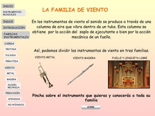 LA FAMILIA DE VIENTO En los instrumentos de viento el sonido se produce a través de una columna de aire que vibra dentro de un tubo. Esta columna se obtiene  por la acción del  soplo de ejecutante o bien por la acción mecánica de un fuelle. Así, podemos dividir los instrumentos de viento en tres familias. VIENTO METAL VIENTO MADERA FUELLE Y LENGÜETA LIBRE Pincha sobre el instrumento que quieras y conocerás a toda su familia INICIO ÍNDICE INTRODUCCIÓN FAMILIAS INSTRUMENTALES CUERDA FROTADA PULSADA PERCUTIDA VIENTO METAL MADERA PERCUSIÓN AFINADOS NO AFINADOS ACCIÓN  MECÁNICA INSTRUMENTOS MUSICALES 