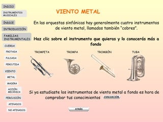 VIENTO METAL En las orquestas sinfónicas hay generalmente cuatro instrumentos de viento metal, llamados también “cobres”. Haz clic sobre el instrumento que quieras y lo conocerás más a fondo   TROMPETA TROMPA TROMBÓN  TUBA Si ya estudiaste los instrumentos de viento metal a fondo es hora de  comprobar tus conocimientos  INICIO ÍNDICE INTRODUCCIÓN FAMILIAS INSTRUMENTALES CUERDA FROTADA PULSADA PERCUTIDA VIENTO METAL MADERA PERCUSIÓN AFINADOS NO AFINADOS ACCIÓN  MECÁNICA INSTRUMENTOS MUSICALES 