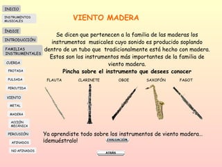VIENTO MADERA Se dicen que pertenecen a la familia de las maderas los instrumentos  musicales cuyo sonido es producido soplando dentro de un tubo que  tradicionalmente está hecho con madera. Estos son los instrumentos más importantes de la familia de viento madera. Pincha sobre el instrumento que desees conocer FLAUTA CLARINETE OBOE SAXOFÓN  FAGOT Ya aprendiste todo sobre los instrumentos de viento madera…¡demuéstralo! INICIO ÍNDICE INTRODUCCIÓN FAMILIAS INSTRUMENTALES CUERDA FROTADA PULSADA PERCUTIDA VIENTO METAL MADERA PERCUSIÓN AFINADOS NO AFINADOS ACCIÓN  MECÁNICA INSTRUMENTOS MUSICALES 