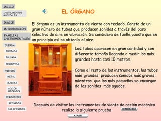 EL ÓRGANO El órgano es un instrumento de viento con teclado. Consta de un gran número de tubos que producen sonidos a través del paso selectivo de aire en vibración. Se considera de fuelle puesto que en un principio así se obtenía el aire.  Los tubos aparecen en gran cantidad y con  diferente tamaño llegando a medir los más grandes hasta casi 10 metros. Como el resto de los instrumentos, los tubos más grandes  producen sonidos más graves, mientras  que los más pequeños se encargan de los sonidos  más agudos. Después de visitar los instrumentos de viento de acción mecánica realiza la siguiente prueba  INICIO ÍNDICE INTRODUCCIÓN FAMILIAS INSTRUMENTALES CUERDA FROTADA PULSADA PERCUTIDA VIENTO METAL MADERA PERCUSIÓN AFINADOS NO AFINADOS ACCIÓN  MECÁNICA INSTRUMENTOS MUSICALES 