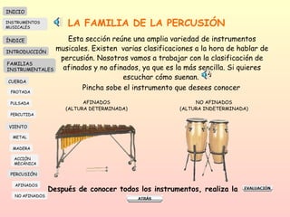LA FAMILIA DE LA PERCUSIÓN Esta sección reúne una amplia variedad de instrumentos musicales. Existen  varias clasificaciones a la hora de hablar de percusión. Nosotros vamos a trabajar con la clasificación de afinados y no afinados, ya que es la más sencilla. Si quieres escuchar cómo suenan.  AFINADOS (ALTURA DETERMINADA) NO AFINADOS (ALTURA INDETERMINADA) Después de conocer todos los instrumentos, realiza la  Pincha sobe el instrumento que desees conocer INICIO ÍNDICE INTRODUCCIÓN FAMILIAS INSTRUMENTALES CUERDA FROTADA PULSADA PERCUTIDA VIENTO METAL MADERA PERCUSIÓN AFINADOS NO AFINADOS ACCIÓN  MECÁNICA INSTRUMENTOS MUSICALES 