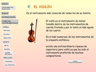 EL VIOLÍN Es el instrumento más conocido de todos los de su familia El violín es el instrumento de menor  tamaño dentro de los instrumentos de cuerda frotada y por lo tanto el más agudo de los cuatro. Es el más numeroso de los instrumentos de la orquesta sinfónica. existe una extraordinaria riqueza de  repertorio para violín ya que ha sido el  instrumento preferido de muchos compositores. INICIO ÍNDICE INTRODUCCIÓN FAMILIAS INSTRUMENTALES CUERDA FROTADA PULSADA PERCUTIDA VIENTO METAL MADERA PERCUSIÓN AFINADOS NO AFINADOS ACCIÓN  MECÁNICA INSTRUMENTOS MUSICALES 