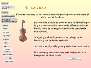 LA VIOLA Es un instrumento de tesitura (altura del sonido) intermedia entre el violín  y el violonchelo. La forma de la viola es muy similar a la del violín (por lo que a veces resulta complicado diferenciarlos) si bien la  viola es de mayor tamaño y de complexión más robusta. Al igual que el violín, se sostiene debajo de la barbilla y con un brazo estirado.  Su sonido es algo más grave y melodioso que el violín.  Una cosa muy curiosa es que este instrumento se interpreta en clave de do.  INICIO ÍNDICE INTRODUCCIÓN FAMILIAS INSTRUMENTALES CUERDA FROTADA PULSADA PERCUTIDA VIENTO METAL MADERA PERCUSIÓN AFINADOS NO AFINADOS ACCIÓN  MECÁNICA INSTRUMENTOS MUSICALES 