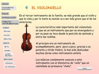 EL VIOLONCELLO Es el tercer instrumento de la familia. es más grande que el violín y que la viola y por lo tanto su sonido va a ser más grave que el de los anteriores. La característica más importante del violonchelo es que es un instrumento que por su envergadura y por su peso se toca desde la posición de sentado y entre las rodillas.  Al principio era un instrumento de acompañamiento, pero  poco a poco, gracias a su potente y nítido timbre, le han sido dedicadas muchas obras como instrumento solista.  Los músicos comúnmente conocen a este instrumento con el diminutivo de “cello” que en castellano se pronuncia “chelo”. INICIO ÍNDICE INTRODUCCIÓN FAMILIAS INSTRUMENTALES CUERDA FROTADA PULSADA PERCUTIDA VIENTO METAL MADERA PERCUSIÓN AFINADOS NO AFINADOS ACCIÓN  MECÁNICA INSTRUMENTOS MUSICALES 