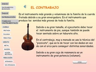 EL CONTRABAJO Es el instrumento más grande y voluminoso de la familia de la cuerda frotada debido a su gran envergadura. Es el instrumento que produce los  sonidos más graves de toda la familia.  Debido a su gran tamaño, el ejecutante debe tocar el  instrumento de pie, aunque también se puede tocar sentado sobre un taburete alto.  En el contrabajo, muy a menudo se usa la técnica del “ pizzicato”, que es la de tocar con los dedos en vez de con el arco para conseguir distintas sonoridades.  Debido a su gran caja de resonancia es un instrumento de gran potencia (volumen).  INICIO ÍNDICE INTRODUCCIÓN FAMILIAS INSTRUMENTALES CUERDA FROTADA PULSADA PERCUTIDA VIENTO METAL MADERA PERCUSIÓN AFINADOS NO AFINADOS ACCIÓN  MECÁNICA INSTRUMENTOS MUSICALES 