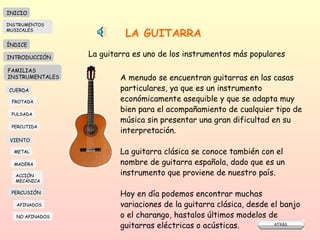 LA GUITARRA La guitarra es uno de los instrumentos más populares A menudo se encuentran guitarras en las casas  particulares, ya que es un instrumento económicamente asequible y que se adapta muy bien para el acompañamiento de cualquier tipo de música sin presentar una gran dificultad en su interpretación. La guitarra clásica se conoce también con el nombre de guitarra española, dado que es un instrumento que proviene de nuestro país.  Hoy en día podemos encontrar muchas variaciones de la guitarra clásica, desde el banjo o el charango, hastalos últimos modelos de guitarras eléctricas o acústicas. INICIO ÍNDICE INTRODUCCIÓN FAMILIAS INSTRUMENTALES CUERDA FROTADA PULSADA PERCUTIDA VIENTO METAL MADERA PERCUSIÓN AFINADOS NO AFINADOS ACCIÓN  MECÁNICA INSTRUMENTOS MUSICALES 