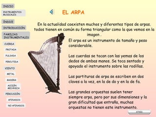 EL ARPA En la actualidad coexisten muchos y diferentes tipos de arpas. todos tienen en común su forma triangular como la que vemos en la imagen . El arpa es un instrumento de tamaño y peso considerable. Las cuerdas se tocan con las yemas de los  dedos de ambas manos. Se toca sentado y  apoyado el instrumento sobre las rodillas.  Las partituras de arpa se escriben en dos claves a la vez, en la de do y en la de fa.  Las grandes orquestas suelen tener siempre arpa, pero por sus dimensiones y la gran dificultad que entraña, muchas orquestas no tienen este instrumento.  INICIO ÍNDICE INTRODUCCIÓN FAMILIAS INSTRUMENTALES CUERDA FROTADA PULSADA PERCUTIDA VIENTO METAL MADERA PERCUSIÓN AFINADOS NO AFINADOS ACCIÓN  MECÁNICA INSTRUMENTOS MUSICALES 