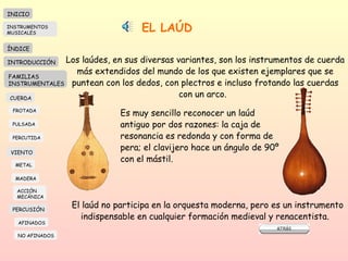 EL LAÚD Los laúdes, en sus diversas variantes, son los instrumentos de cuerda más extendidos del mundo de los que existen ejemplares que se puntean con los dedos, con plectros e incluso frotando las cuerdas con un arco.  Es muy sencillo reconocer un laúd antiguo por dos razones: la caja de resonancia es redonda y con forma de pera; el clavijero hace un ángulo de 90º con el mástil.  El laúd no participa en la orquesta moderna, pero es un instrumento  indispensable en cualquier formación medieval y renacentista.  INICIO ÍNDICE INTRODUCCIÓN FAMILIAS INSTRUMENTALES CUERDA FROTADA PULSADA PERCUTIDA VIENTO METAL MADERA PERCUSIÓN AFINADOS NO AFINADOS ACCIÓN  MECÁNICA INSTRUMENTOS MUSICALES 
