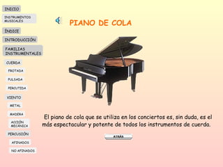 PIANO DE COLA El piano de cola que se utiliza en los conciertos es, sin duda, es el más espectacular y potente de todos los instrumentos de cuerda.  INICIO ÍNDICE INTRODUCCIÓN FAMILIAS INSTRUMENTALES CUERDA FROTADA PULSADA PERCUTIDA VIENTO METAL MADERA PERCUSIÓN AFINADOS NO AFINADOS ACCIÓN  MECÁNICA INSTRUMENTOS MUSICALES 