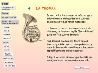 LA TROMPA Es uno de los instrumentos más antiguos originalmente trabajados con cuernos de animales y más tarde metálicos.  La trompa, cuerno de caza o trompa de  pistones, se llama en inglés “french horn” que significa cuerno francés.  Sus sonidos pueden ser tanto dulces,  serenos y misteriosos, como potentes, y por ello fue usada para llamar a las armas,  específicamente en las cacerías.  Adoptó la forma circular que facilitó su  manejo al marchar o montar a caballo.  INICIO ÍNDICE INTRODUCCIÓN FAMILIAS INSTRUMENTALES CUERDA FROTADA PULSADA PERCUTIDA VIENTO METAL MADERA PERCUSIÓN AFINADOS NO AFINADOS ACCIÓN  MECÁNICA INSTRUMENTOS MUSICALES 