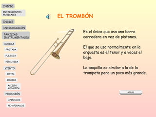 EL TROMBÓN Es el único que usa una barra corredera en vez de pistones. El que se usa normalmente en la  orquesta es el tenor y a veces el bajo. La boquilla es similar a la de la trompeta pero un poco más grande. INICIO ÍNDICE INTRODUCCIÓN FAMILIAS INSTRUMENTALES CUERDA FROTADA PULSADA PERCUTIDA VIENTO METAL MADERA PERCUSIÓN AFINADOS NO AFINADOS ACCIÓN  MECÁNICA INSTRUMENTOS MUSICALES 