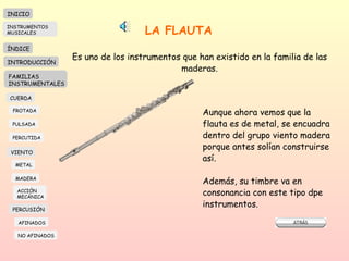 LA FLAUTA   Es uno de los instrumentos que han existido en la familia de las maderas. Aunque ahora vemos que la flauta es de metal, se encuadra dentro del grupo viento madera porque antes solían construirse así.  Además, su timbre va en consonancia con este tipo dpe instrumentos. INICIO ÍNDICE INTRODUCCIÓN FAMILIAS INSTRUMENTALES CUERDA FROTADA PULSADA PERCUTIDA VIENTO METAL MADERA PERCUSIÓN AFINADOS NO AFINADOS ACCIÓN  MECÁNICA INSTRUMENTOS MUSICALES 
