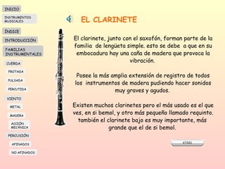 EL CLARINETE El clarinete, junto con el saxofón, forman parte de la familia  de lengüeta simple. esto se debe  a que en su embocadura hay una caña de madera que provoca la vibración.  Posee la más amplia extensión de registro de todos los  instrumentos de madera pudiendo hacer sonidos muy graves y agudos.  Existen muchos clarinetes pero el más usado es el que ves, en si bemol, y otro más pequeño llamado requinto. también el clarinete bajo es muy importante, más  grande que el de si bemol.  INICIO ÍNDICE INTRODUCCIÓN FAMILIAS INSTRUMENTALES CUERDA FROTADA PULSADA PERCUTIDA VIENTO METAL MADERA PERCUSIÓN AFINADOS NO AFINADOS ACCIÓN  MECÁNICA INSTRUMENTOS MUSICALES 