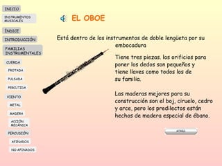 EL OBOE Está dentro de los instrumentos de doble lengüeta por su embocadura Tiene tres piezas. los orificios para poner los dedos son pequeños y  tiene llaves como todos los de su familia.  Las maderas mejores para su construcción son el boj, ciruelo, cedro y arce, pero los predilectos están hechos de madera especial de ébano.  INICIO ÍNDICE INTRODUCCIÓN FAMILIAS INSTRUMENTALES CUERDA FROTADA PULSADA PERCUTIDA VIENTO METAL MADERA PERCUSIÓN AFINADOS NO AFINADOS ACCIÓN  MECÁNICA INSTRUMENTOS MUSICALES 