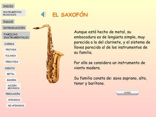 EL SAXOFÓN Aunque está hecho de metal, su embocadura es de lengüeta simple, muy parecida a la del clarinete, y el sistema de llaves parecido al de los instrumentos de su familia.  Por ello se considera un instrumento de viento madera.  Su familia consta de: saxo soprano, alto, tenor y barítono.  INICIO ÍNDICE INTRODUCCIÓN FAMILIAS INSTRUMENTALES CUERDA FROTADA PULSADA PERCUTIDA VIENTO METAL MADERA PERCUSIÓN AFINADOS NO AFINADOS ACCIÓN  MECÁNICA INSTRUMENTOS MUSICALES 