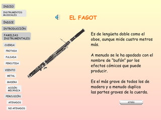 EL FAGOT Es de lengüeta doble como el oboe, aunque mide cuatro metros más.  A menudo se le ha apodado con el nombre de “bufón” por los efectos cómicos que puede producir. Es el más grave de todos los de madera y a menudo duplica las partes graves de la cuerda.  INICIO ÍNDICE INTRODUCCIÓN FAMILIAS INSTRUMENTALES CUERDA FROTADA PULSADA PERCUTIDA VIENTO METAL MADERA PERCUSIÓN AFINADOS NO AFINADOS ACCIÓN  MECÁNICA INSTRUMENTOS MUSICALES 