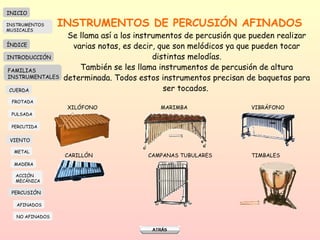 INSTRUMENTOS DE PERCUSIÓN AFINADOS Se llama así a los instrumentos de percusión que pueden realizar varias notas, es decir, que son melódicos ya que pueden tocar distintas melodías. También se les llama instrumentos de percusión de altura determinada. Todos estos instrumentos precisan de baquetas para ser tocados.  XILÓFONO MARIMBA VIBRÁFONO CARILLÓN  CAMPANAS TUBULARES TIMBALES INICIO ÍNDICE INTRODUCCIÓN FAMILIAS INSTRUMENTALES CUERDA FROTADA PULSADA PERCUTIDA VIENTO METAL MADERA PERCUSIÓN AFINADOS NO AFINADOS ACCIÓN  MECÁNICA INSTRUMENTOS MUSICALES 