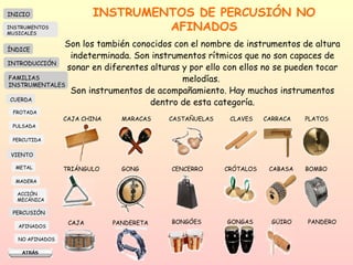 INSTRUMENTOS DE PERCUSIÓN NO AFINADOS Son los también conocidos con el nombre de instrumentos de altura indeterminada. Son instrumentos rítmicos que no son capaces de sonar en diferentes alturas y por ello con ellos no se pueden tocar melodías.  Son instrumentos de acompañamiento. Hay muchos instrumentos dentro de esta categoría. CAJA CHINA MARACAS CASTAÑUELAS CLAVES CARRACA PLATOS TRIÁNGULO GONG CENCERRO CRÓTALOS  CABASA BOMBO CAJA PANDERETA BONGÓES GONGAS GÜIRO PANDERO INICIO ÍNDICE INTRODUCCIÓN FAMILIAS INSTRUMENTALES CUERDA FROTADA PULSADA PERCUTIDA VIENTO METAL MADERA PERCUSIÓN AFINADOS NO AFINADOS ACCIÓN  MECÁNICA INSTRUMENTOS MUSICALES 