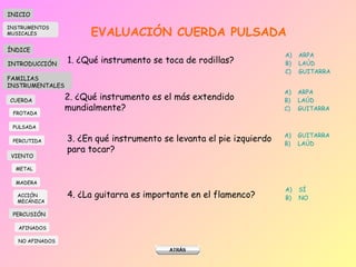 EVALUACIÓN CUERDA PULSADA 1. ¿Qué instrumento se toca de rodillas? ARPA LAÚD GUITARRA 2. ¿Qu é instrumento es el más extendido mundialmente ? ARPA LAÚD GUITARRA 3. ¿En qué instrumento se levanta el pie izquierdo  para tocar? GUITARRA LAÚD 4. ¿La guitarra es importante en el flamenco? SÍ NO INICIO ÍNDICE INTRODUCCIÓN FAMILIAS INSTRUMENTALES CUERDA FROTADA PULSADA PERCUTIDA VIENTO METAL MADERA PERCUSIÓN AFINADOS NO AFINADOS ACCIÓN  MECÁNICA INSTRUMENTOS MUSICALES 