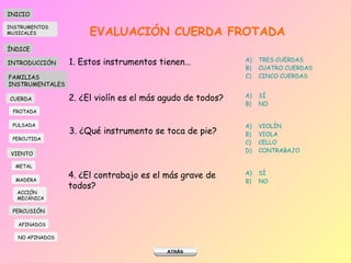 EVALUACIÓN CUERDA FROTADA 1. Estos instrumentos tienen… TRES CUERDAS CUATRO CUERDAS CINCO CUERDAS 2. ¿El violín es el más agudo de todos? SÍ NO 3. ¿Qué instrumento se toca de pie? VIOLÍN VIOLA CELLO CONTRABAJO 4. ¿El contrabajo es el más grave de todos? SÍ NO INICIO ÍNDICE INTRODUCCIÓN FAMILIAS INSTRUMENTALES CUERDA FROTADA PULSADA PERCUTIDA VIENTO METAL MADERA PERCUSIÓN AFINADOS NO AFINADOS ACCIÓN  MECÁNICA INSTRUMENTOS MUSICALES 