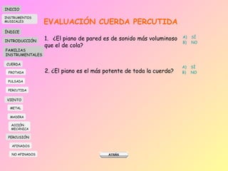 EVALUACIÓN   CUERDA PERCUTIDA ¿El piano de pared es de sonido más voluminoso  que el de cola? SÍ NO 2. ¿El piano es el más potente de toda la cuerda? SÍ NO INICIO ÍNDICE INTRODUCCIÓN FAMILIAS INSTRUMENTALES CUERDA FROTADA PULSADA PERCUTIDA VIENTO METAL MADERA PERCUSIÓN AFINADOS NO AFINADOS ACCIÓN  MECÁNICA INSTRUMENTOS MUSICALES 