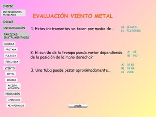 EVALUACIÓN VIENTO METAL 1. Estos instrumentos se tocan por medio de… LLAVES PISTONES 2. El sonido de la trompa puede variar dependiendo de la posición de la mano derecha? SÍ NO 3. Una tuba puede pesar aproximadamente… 10 KG 18 KG 20KG INICIO ÍNDICE INTRODUCCIÓN FAMILIAS INSTRUMENTALES CUERDA FROTADA PULSADA PERCUTIDA VIENTO METAL MADERA PERCUSIÓN AFINADOS NO AFINADOS ACCIÓN  MECÁNICA INSTRUMENTOS MUSICALES 