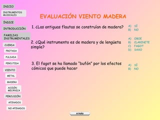 EVALUACIÓN VIENTO MADERA 1. ¿Las antiguas flautas se construían de madera? SÍ NO 2. ¿Qué instrumento es de madera y de lengüeta simple? OBOE CLARINETE FAGOT SAXO 3. El fagot se ha llamado “bufón” por los efectos cómicos que puede hacer SÍ NO INICIO ÍNDICE INTRODUCCIÓN FAMILIAS INSTRUMENTALES CUERDA FROTADA PULSADA PERCUTIDA VIENTO METAL MADERA PERCUSIÓN AFINADOS NO AFINADOS ACCIÓN  MECÁNICA INSTRUMENTOS MUSICALES 
