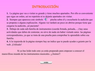 INTRODUCCIÓN 1.   La página que vas a visitar es grande y tiene muchos apartados. Por ello es conveniente que sigas un orden, así no repetirás ni te dejarás apartados sin visitar. 2.  Siempre que aparezca este símbolo  pincha sobre él y escucharás la audición que se propone o alguna explicación. Alguna vez tardará un poco en abrirse porque tiene que cargarse la audición, ¡sé paciente! 3.   Debajo de cada sub-familia de instrumentos (cuerda frotada, pulsada,…) hay unas actividades que debes de contestar, no sirve de nada sin haber visitado antes  las páginas correspondientes, ya que se trata de una prueba para comprobar lo aprendido sobre esa familia.  4.  A la izquierda de la página siempre hay un índice que te puede ayudar a guiarte por la web. ¡Utilízalo!   Si ya has leído todo esto ya estás preparado para empezar a conocer el  maravilloso mundo de los instrumentos musicales. ¡¡Ánimo!! 
