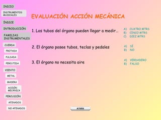 EVALUACIÓN ACCIÓN MECÁNICA 1. Los tubos del órgano pueden llegar a medir… CUATRO MTRS CINCO MTRS DIEZ MTRS 2. El órgano posee tubos, teclas y pedales SÍ NO 3. El órgano no necesita aire VERDADERO FALSO INICIO ÍNDICE INTRODUCCIÓN FAMILIAS INSTRUMENTALES CUERDA FROTADA PULSADA PERCUTIDA VIENTO METAL MADERA PERCUSIÓN AFINADOS NO AFINADOS ACCIÓN  MECÁNICA INSTRUMENTOS MUSICALES 
