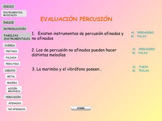 EVALUACIÓN PERCUSIÓN Existen instrumentos de percusión afinados y  no afinados VERDADERO FALSO 2. Los de percusión no afinados pueden hacer distintas melodías VERDADERO FALSO 3. La marimba y el vibráfono poseen… TUBOS TECLAS INICIO ÍNDICE INTRODUCCIÓN FAMILIAS INSTRUMENTALES CUERDA FROTADA PULSADA PERCUTIDA VIENTO METAL MADERA PERCUSIÓN AFINADOS NO AFINADOS ACCIÓN  MECÁNICA INSTRUMENTOS MUSICALES 