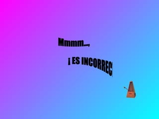 Mmmm…, ¡ ES INCORRECTO ! 
