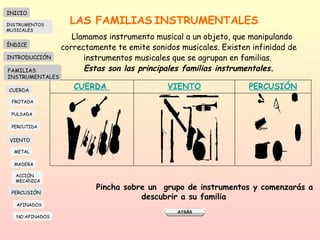 LAS FAMILIAS   INSTRUMENTALES Llamamos instrumento musical a un objeto, que manipulando correctamente te emite sonidos musicales. Existen infinidad de instrumentos musicales que se agrupan en familias.  Estas son las principales familias instrumentales. Pincha sobre un  grupo de instrumentos y comenzarás a descubrir a su familia INICIO ÍNDICE INTRODUCCIÓN FAMILIAS INSTRUMENTALES CUERDA FROTADA PULSADA PERCUTIDA VIENTO METAL MADERA PERCUSIÓN AFINADOS NO AFINADOS ACCIÓN  MECÁNICA INSTRUMENTOS MUSICALES CUERDA   VIENTO PERCUSIÓN 