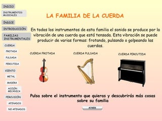 LA FAMILIA DE LA CUERDA En todos los instrumentos de esta familia el sonido se produce por la  vibración de una cuerda que está tensada. Esta vibración se puede producir de varias formas: frotando, pulsando o golpeando las cuerdas. CUERDA FROTADA CUERDA PULSADA CUERDA PERCUTIDA Pulsa sobre el instrumento que quieras y descubrirás más cosas sobre su familia INICIO ÍNDICE INTRODUCCIÓN FAMILIAS INSTRUMENTALES CUERDA FROTADA PULSADA PERCUTIDA VIENTO METAL MADERA PERCUSIÓN AFINADOS NO AFINADOS ACCIÓN  MECÁNICA INSTRUMENTOS MUSICALES 